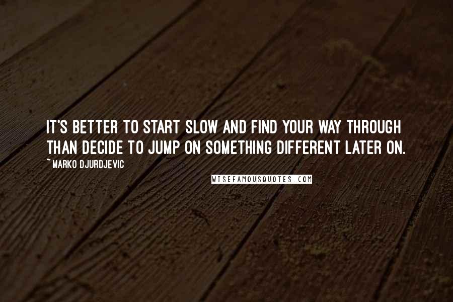 Marko Djurdjevic Quotes: It's better to start slow and find your way through than decide to jump on something different later on.