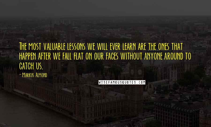 Markus Almond Quotes: The most valuable lessons we will ever learn are the ones that happen after we fall flat on our faces without anyone around to catch us.