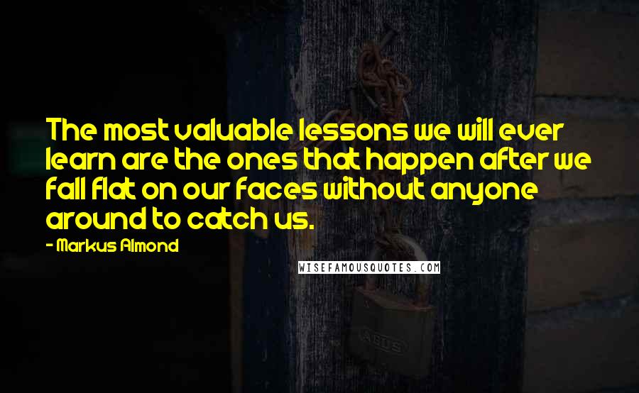 Markus Almond Quotes: The most valuable lessons we will ever learn are the ones that happen after we fall flat on our faces without anyone around to catch us.