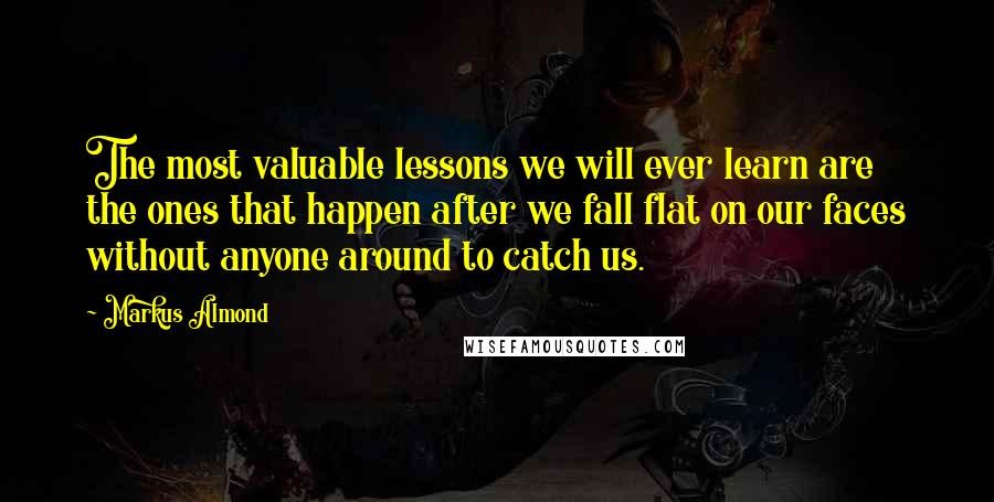 Markus Almond Quotes: The most valuable lessons we will ever learn are the ones that happen after we fall flat on our faces without anyone around to catch us.