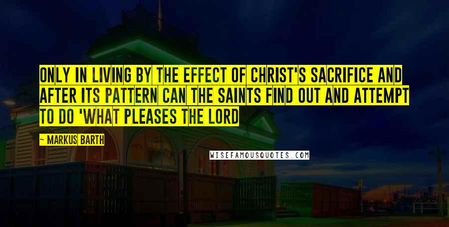 Markus Barth Quotes: Only in living by the effect of Christ's sacrifice and after its pattern can the saints find out and attempt to do 'what pleases the Lord