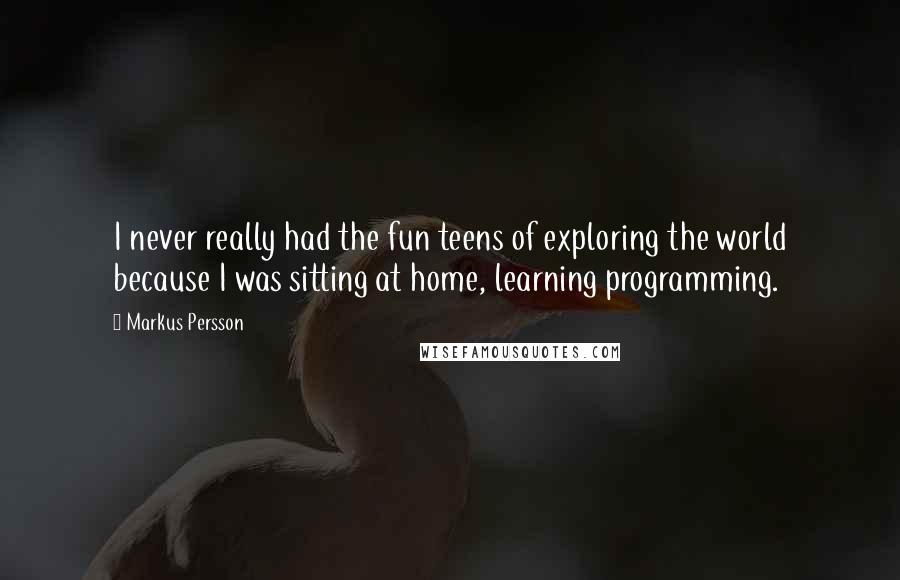 Markus Persson Quotes: I never really had the fun teens of exploring the world because I was sitting at home, learning programming.