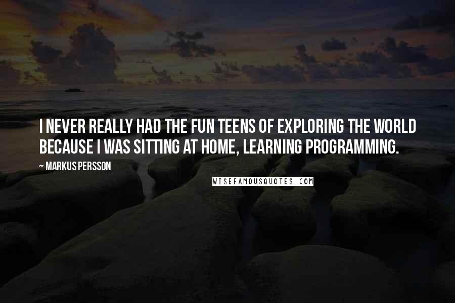Markus Persson Quotes: I never really had the fun teens of exploring the world because I was sitting at home, learning programming.