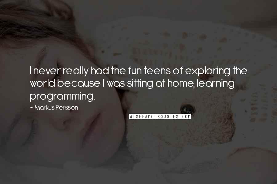 Markus Persson Quotes: I never really had the fun teens of exploring the world because I was sitting at home, learning programming.