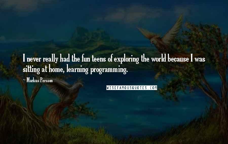 Markus Persson Quotes: I never really had the fun teens of exploring the world because I was sitting at home, learning programming.