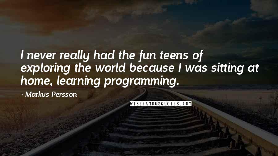 Markus Persson Quotes: I never really had the fun teens of exploring the world because I was sitting at home, learning programming.