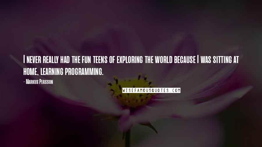 Markus Persson Quotes: I never really had the fun teens of exploring the world because I was sitting at home, learning programming.