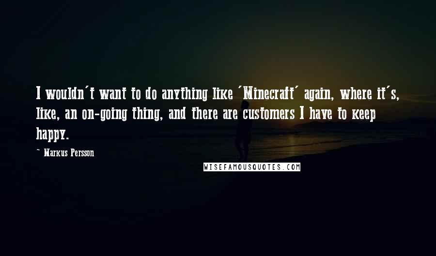 Markus Persson Quotes: I wouldn't want to do anything like 'Minecraft' again, where it's, like, an on-going thing, and there are customers I have to keep happy.