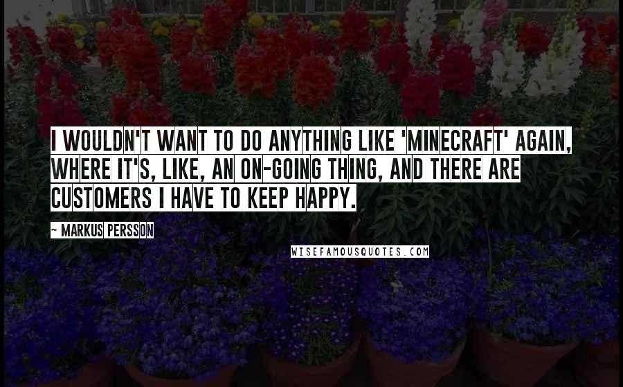 Markus Persson Quotes: I wouldn't want to do anything like 'Minecraft' again, where it's, like, an on-going thing, and there are customers I have to keep happy.