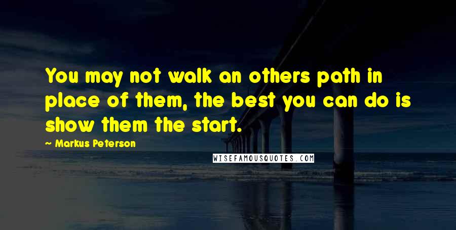 Markus Peterson Quotes: You may not walk an others path in place of them, the best you can do is show them the start.