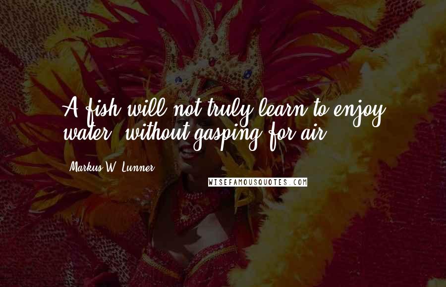 Markus W. Lunner Quotes: A fish will not truly learn to enjoy water, without gasping for air.