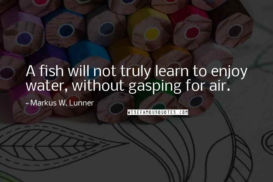 Markus W. Lunner Quotes: A fish will not truly learn to enjoy water, without gasping for air.