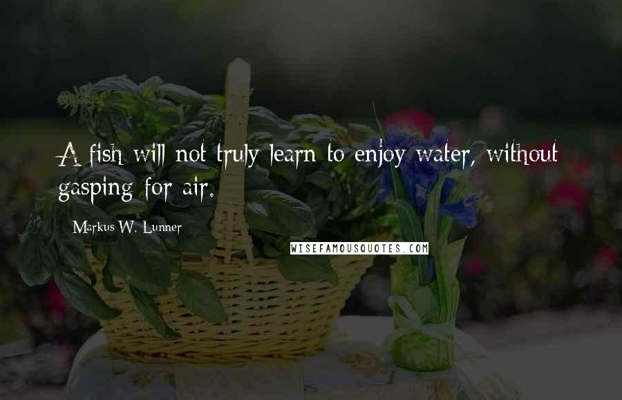 Markus W. Lunner Quotes: A fish will not truly learn to enjoy water, without gasping for air.