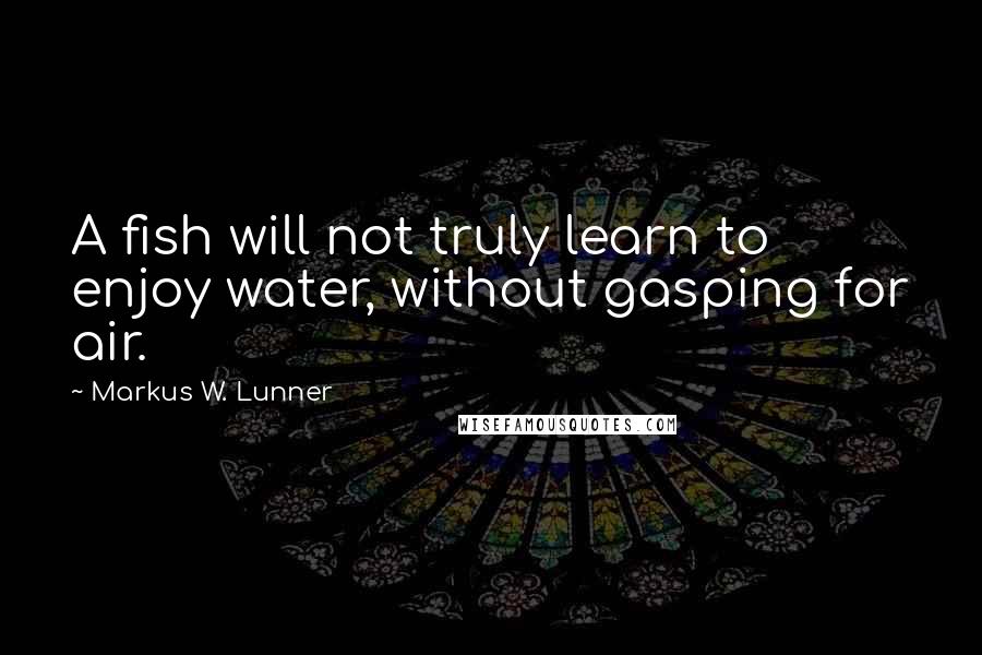 Markus W. Lunner Quotes: A fish will not truly learn to enjoy water, without gasping for air.