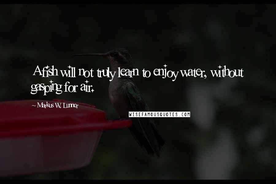 Markus W. Lunner Quotes: A fish will not truly learn to enjoy water, without gasping for air.