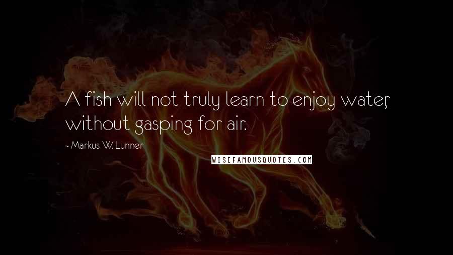 Markus W. Lunner Quotes: A fish will not truly learn to enjoy water, without gasping for air.