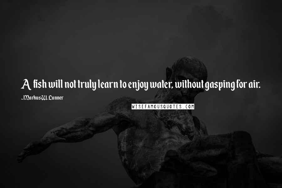 Markus W. Lunner Quotes: A fish will not truly learn to enjoy water, without gasping for air.