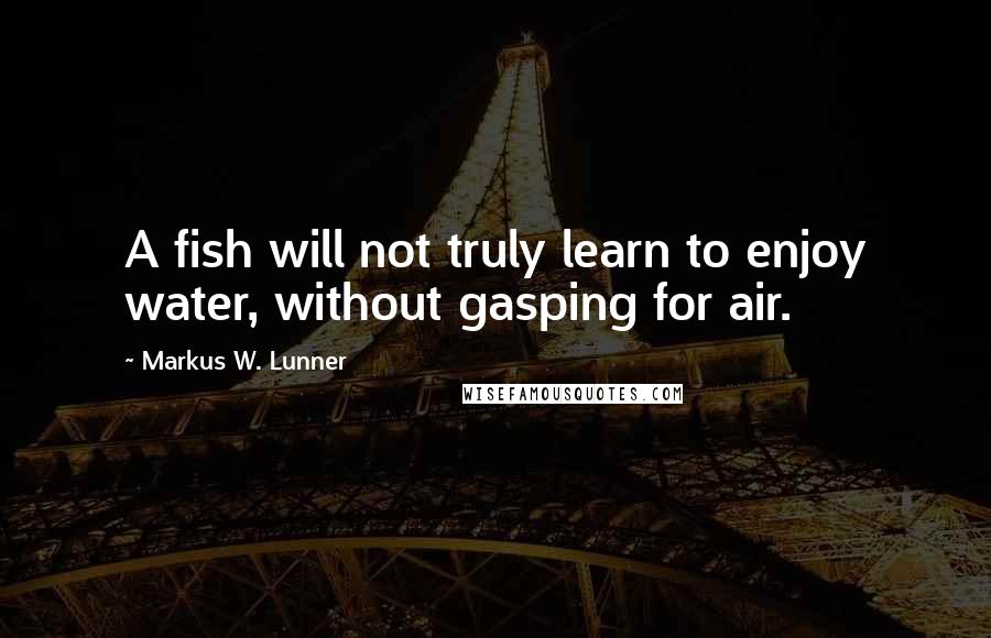 Markus W. Lunner Quotes: A fish will not truly learn to enjoy water, without gasping for air.