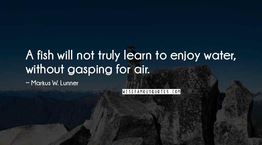 Markus W. Lunner Quotes: A fish will not truly learn to enjoy water, without gasping for air.