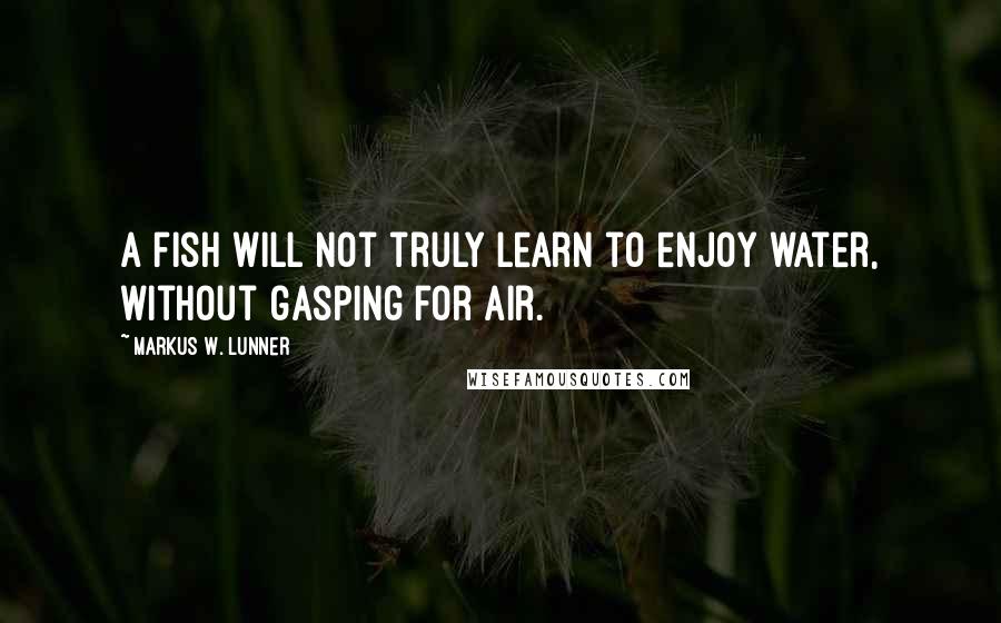 Markus W. Lunner Quotes: A fish will not truly learn to enjoy water, without gasping for air.