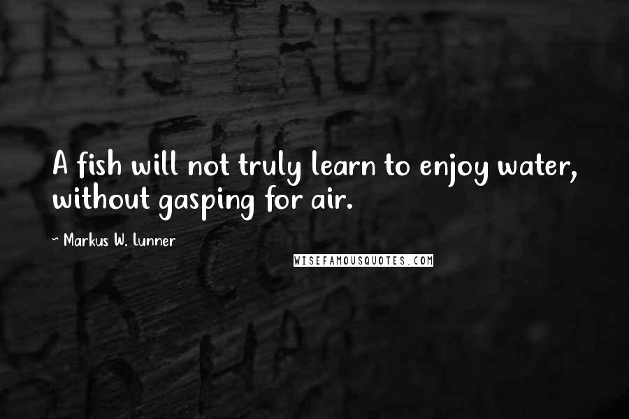 Markus W. Lunner Quotes: A fish will not truly learn to enjoy water, without gasping for air.