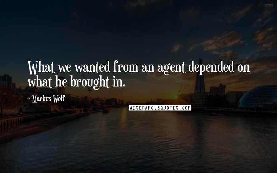 Markus Wolf Quotes: What we wanted from an agent depended on what he brought in.