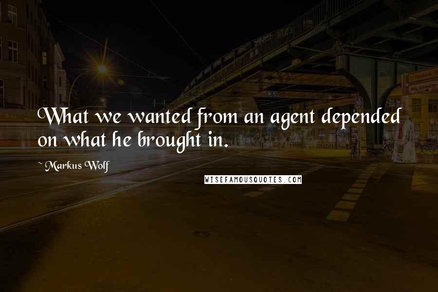 Markus Wolf Quotes: What we wanted from an agent depended on what he brought in.