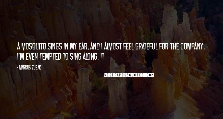 Markus Zusak Quotes: A mosquito sings in my ear, and I almost feel grateful for the company. I'm even tempted to sing along. It