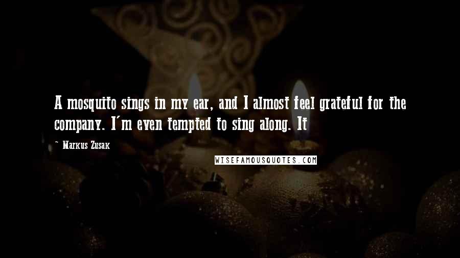 Markus Zusak Quotes: A mosquito sings in my ear, and I almost feel grateful for the company. I'm even tempted to sing along. It