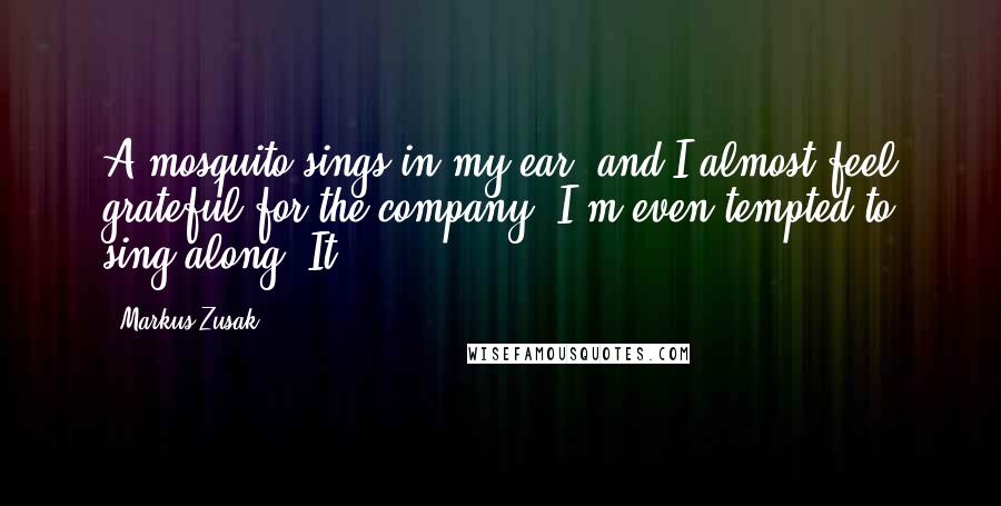 Markus Zusak Quotes: A mosquito sings in my ear, and I almost feel grateful for the company. I'm even tempted to sing along. It