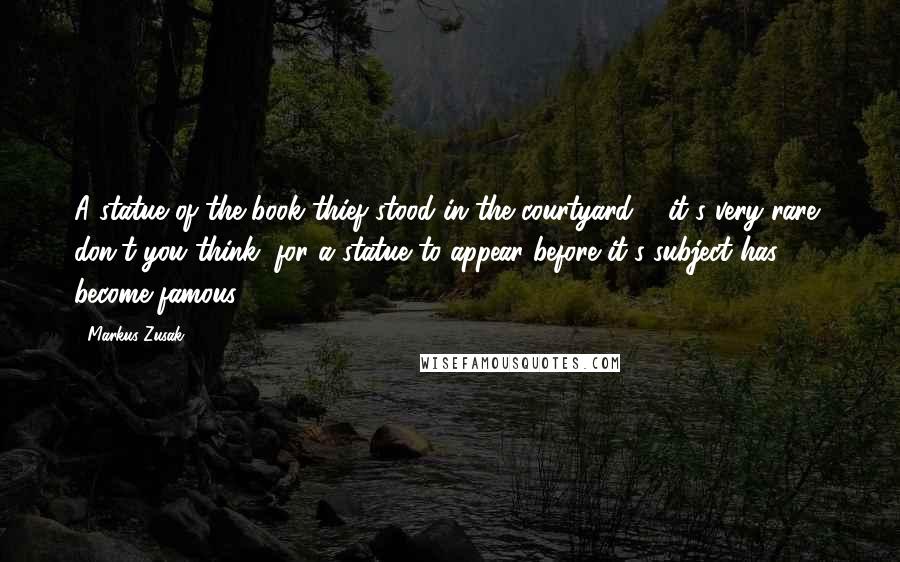 Markus Zusak Quotes: A statue of the book thief stood in the courtyard ... it's very rare, don't you think, for a statue to appear before it's subject has become famous?