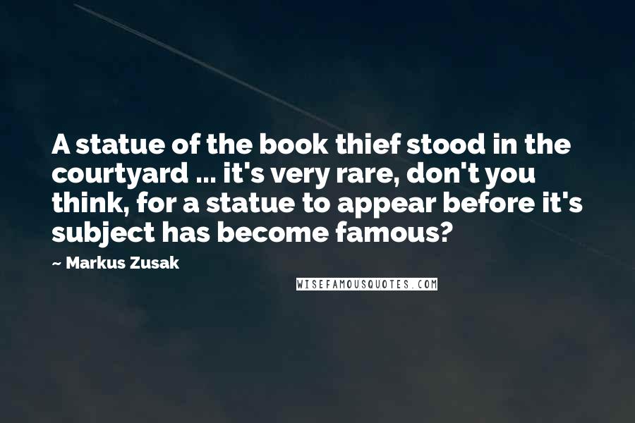 Markus Zusak Quotes: A statue of the book thief stood in the courtyard ... it's very rare, don't you think, for a statue to appear before it's subject has become famous?