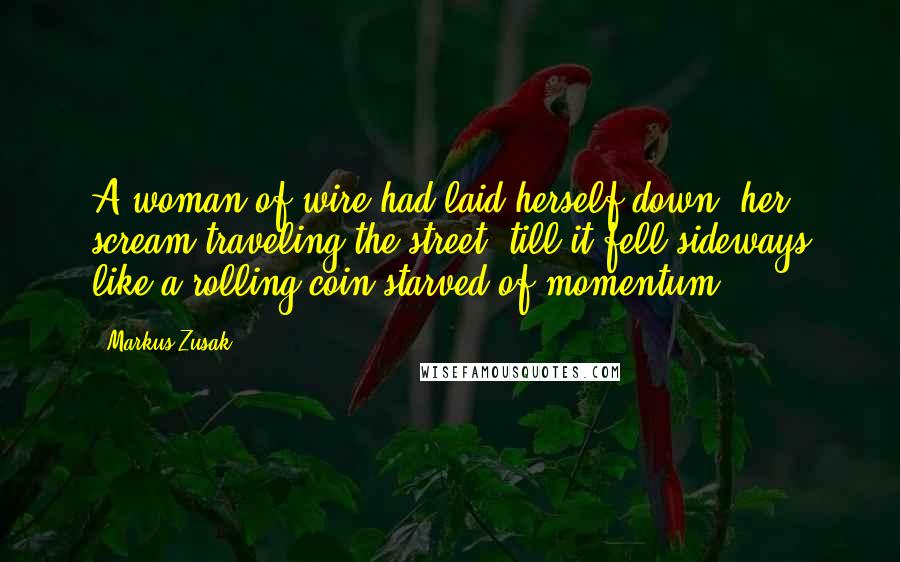 Markus Zusak Quotes: A woman of wire had laid herself down, her scream traveling the street, till it fell sideways like a rolling coin starved of momentum.