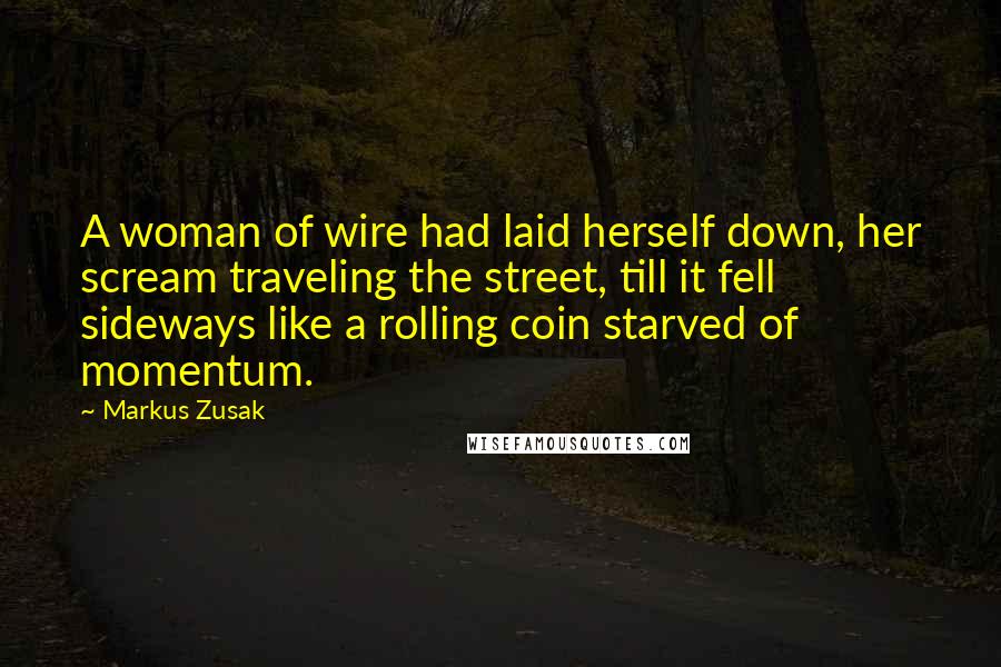 Markus Zusak Quotes: A woman of wire had laid herself down, her scream traveling the street, till it fell sideways like a rolling coin starved of momentum.