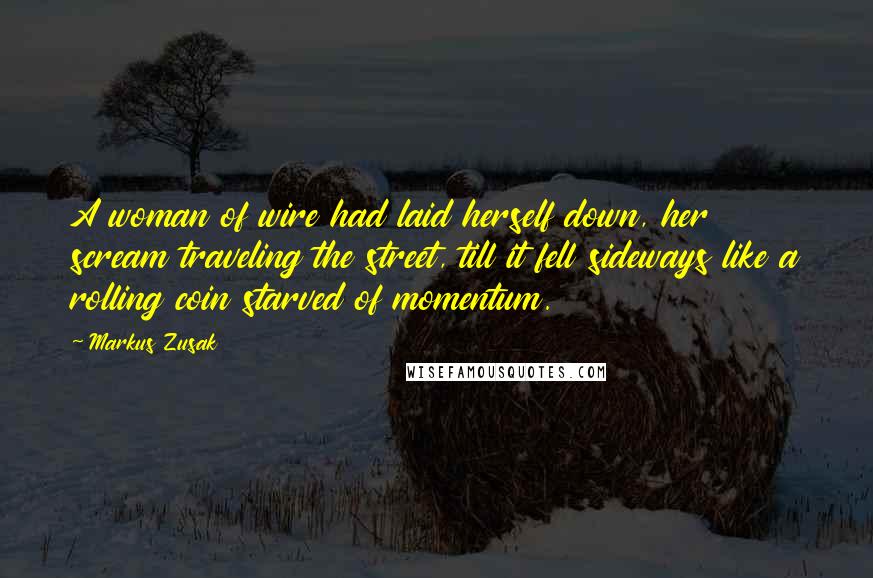 Markus Zusak Quotes: A woman of wire had laid herself down, her scream traveling the street, till it fell sideways like a rolling coin starved of momentum.