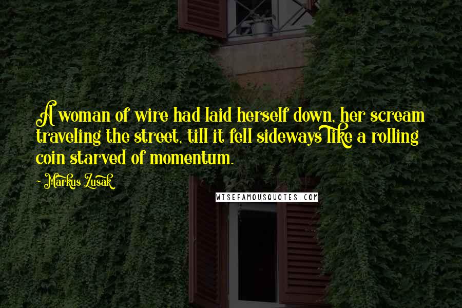 Markus Zusak Quotes: A woman of wire had laid herself down, her scream traveling the street, till it fell sideways like a rolling coin starved of momentum.