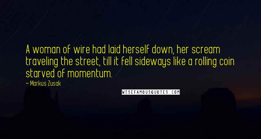 Markus Zusak Quotes: A woman of wire had laid herself down, her scream traveling the street, till it fell sideways like a rolling coin starved of momentum.