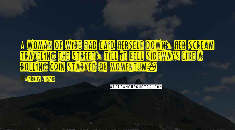 Markus Zusak Quotes: A woman of wire had laid herself down, her scream traveling the street, till it fell sideways like a rolling coin starved of momentum.