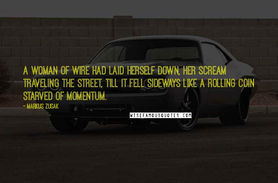 Markus Zusak Quotes: A woman of wire had laid herself down, her scream traveling the street, till it fell sideways like a rolling coin starved of momentum.