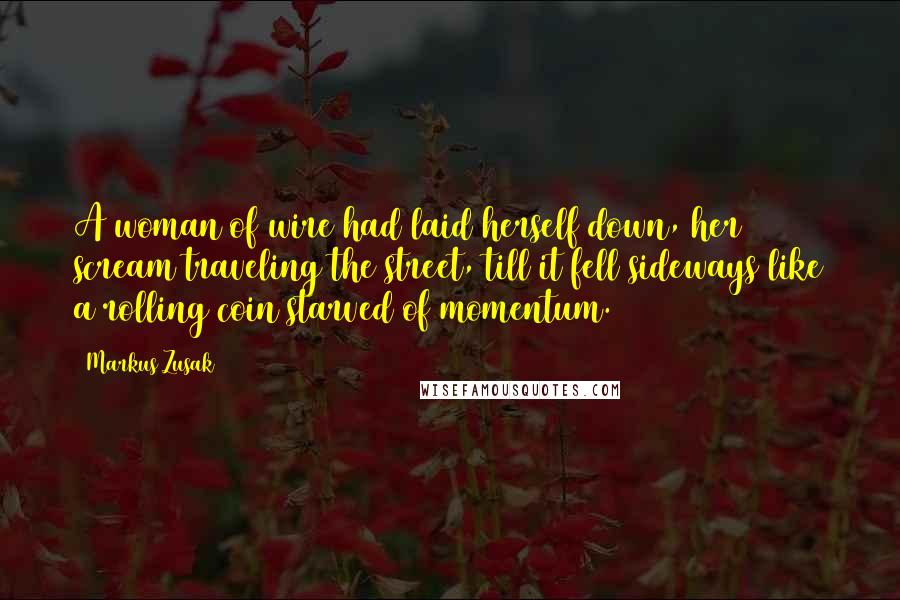 Markus Zusak Quotes: A woman of wire had laid herself down, her scream traveling the street, till it fell sideways like a rolling coin starved of momentum.