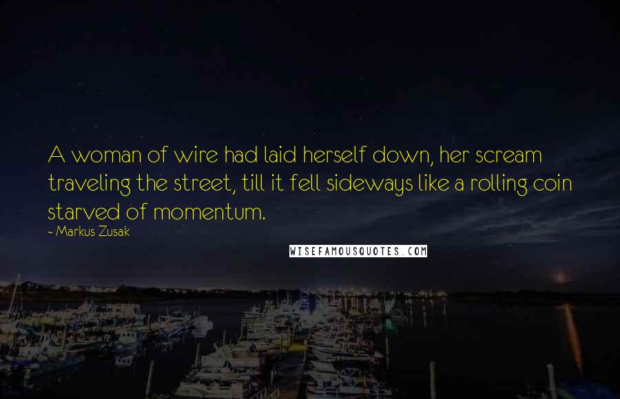 Markus Zusak Quotes: A woman of wire had laid herself down, her scream traveling the street, till it fell sideways like a rolling coin starved of momentum.