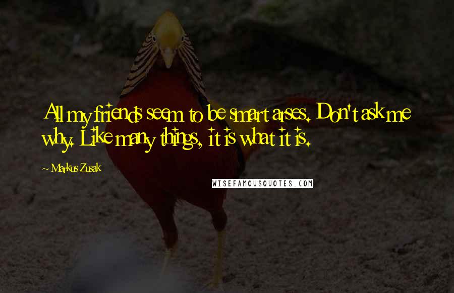 Markus Zusak Quotes: All my friends seem to be smart arses. Don't ask me why. Like many things, it is what it is.