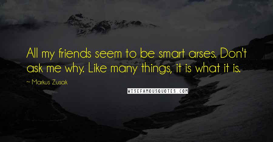 Markus Zusak Quotes: All my friends seem to be smart arses. Don't ask me why. Like many things, it is what it is.