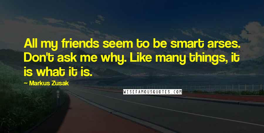 Markus Zusak Quotes: All my friends seem to be smart arses. Don't ask me why. Like many things, it is what it is.