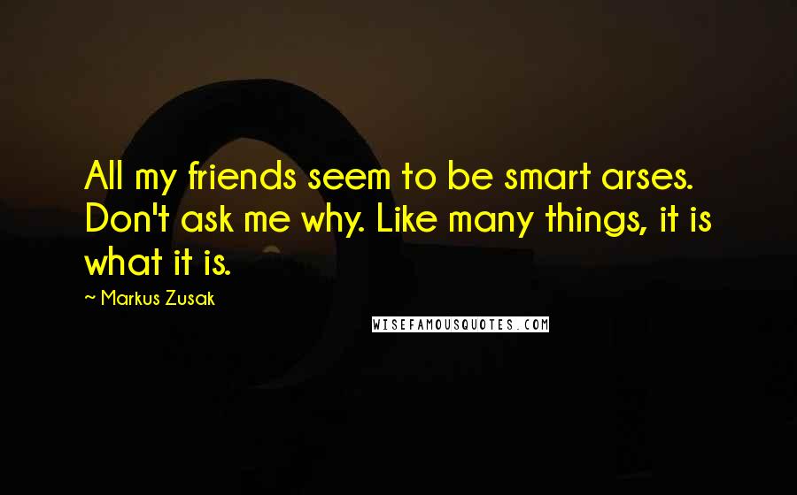 Markus Zusak Quotes: All my friends seem to be smart arses. Don't ask me why. Like many things, it is what it is.