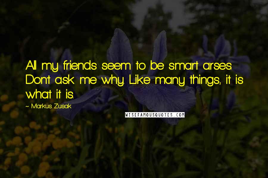 Markus Zusak Quotes: All my friends seem to be smart arses. Don't ask me why. Like many things, it is what it is.