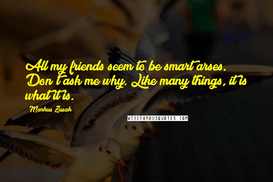Markus Zusak Quotes: All my friends seem to be smart arses. Don't ask me why. Like many things, it is what it is.