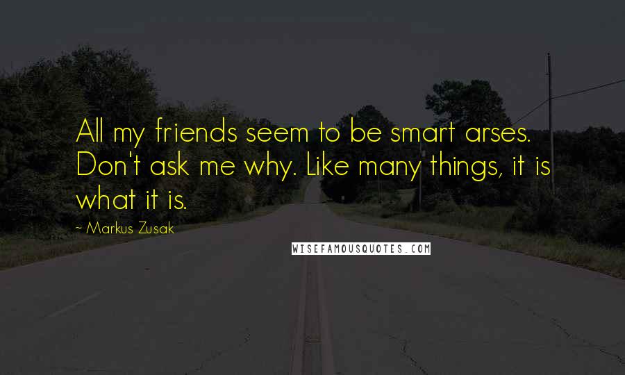 Markus Zusak Quotes: All my friends seem to be smart arses. Don't ask me why. Like many things, it is what it is.