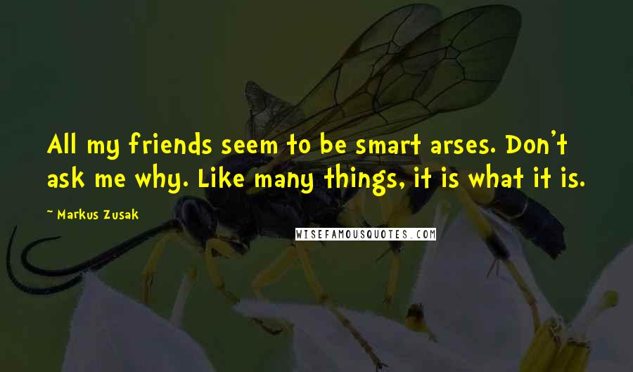 Markus Zusak Quotes: All my friends seem to be smart arses. Don't ask me why. Like many things, it is what it is.