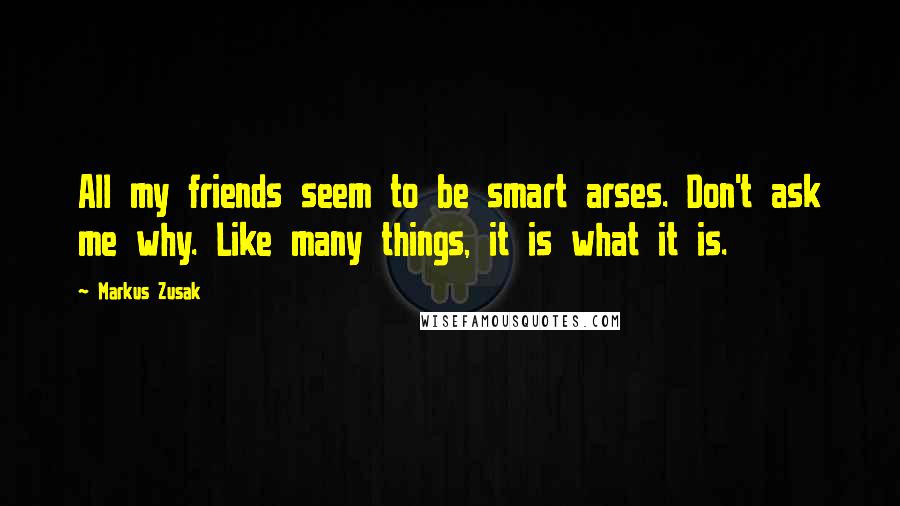 Markus Zusak Quotes: All my friends seem to be smart arses. Don't ask me why. Like many things, it is what it is.